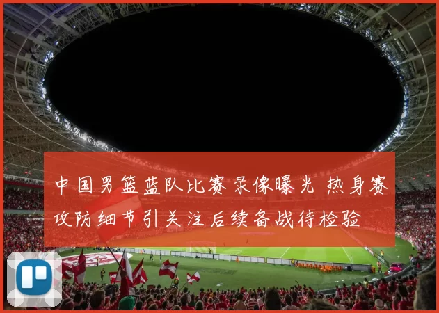 中国男篮蓝队比赛录像曝光 热身赛攻防细节引关注后续备战待检验