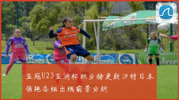 亚冠U23亚洲杯积分榜更新沙特日本领跑各组出线前景分析