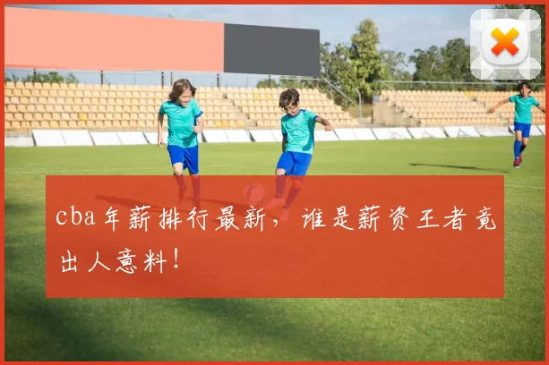 cba年薪排行最新，谁是薪资王者竟出人意料！