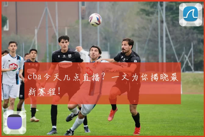 cba今天几点直播？一文为你揭晓最新赛程！