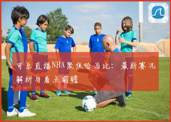 可乐直播NBA聚焦哈马比：最新赛况解析与看点前瞻