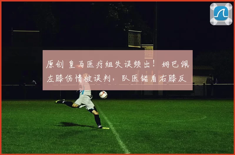 原创 皇马医疗组失误频出！姆巴佩左膝伤情被误判，队医错看右膝反致复发