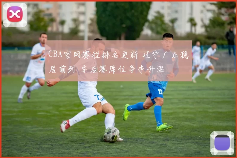 CBA官网赛程排名更新 辽宁广东稳居前列 季后赛席位争夺升温