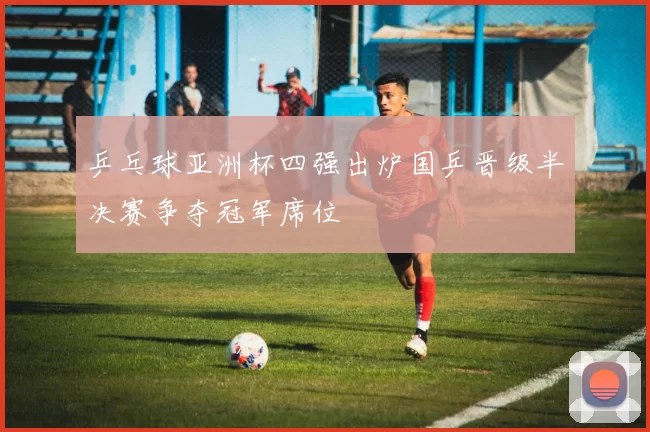 乒乓球亚洲杯四强出炉国乒晋级半决赛争夺冠军席位