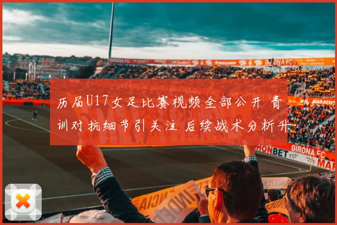 历届U17女足比赛视频全部公开 青训对抗细节引关注 后续战术分析升温