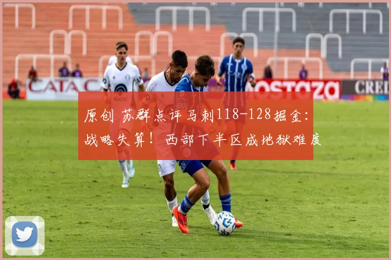 原创 苏群点评马刺118-128掘金：战略失算！西部下半区成地狱难度
