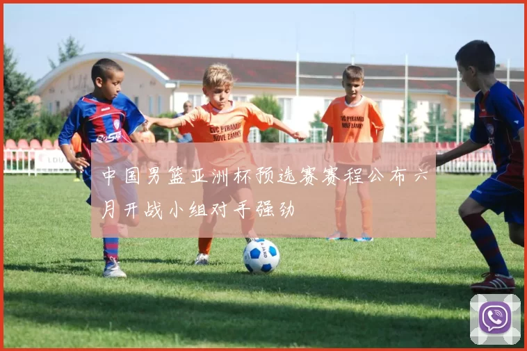 中国男篮亚洲杯预选赛赛程公布六月开战小组对手强劲