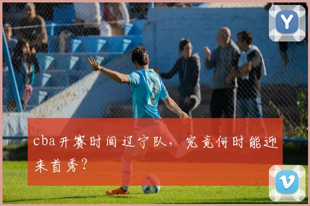 cba开赛时间辽宁队，究竟何时能迎来首秀？