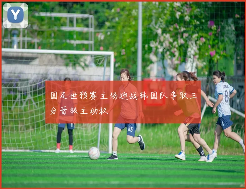 国足世预赛主场迎战韩国队争取三分晋级主动权