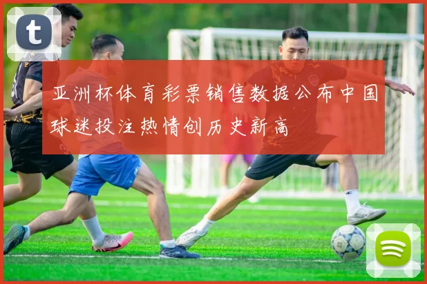 亚洲杯体育彩票销售数据公布中国球迷投注热情创历史新高