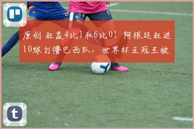 原创 狂轰4比1和6比0！阿根廷狂进10球打懵巴西队，世界杯五冠王被打爆