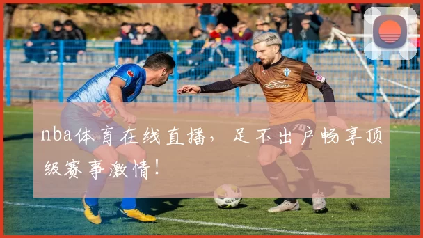 nba体育在线直播，足不出户畅享顶级赛事激情！