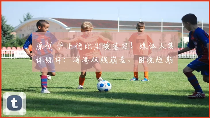 原创 沪上德比尘埃落定！媒体人集体锐评：海港双线崩盘，困境短期难破解