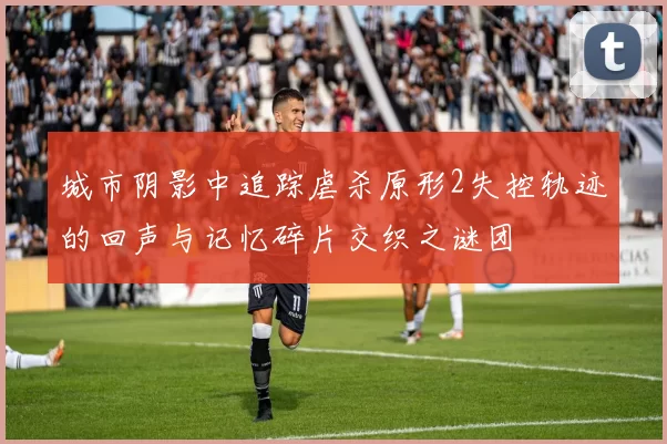 城市阴影中追踪虐杀原形2失控轨迹的回声与记忆碎片交织之谜团