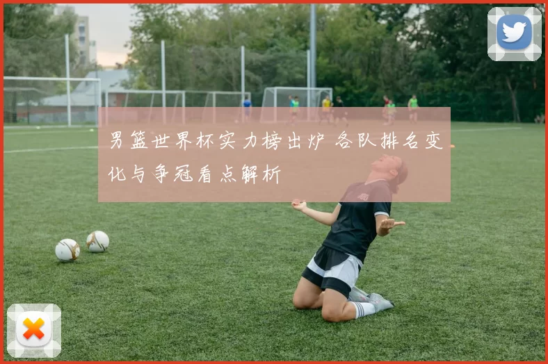 男篮世界杯实力榜出炉 各队排名变化与争冠看点解析