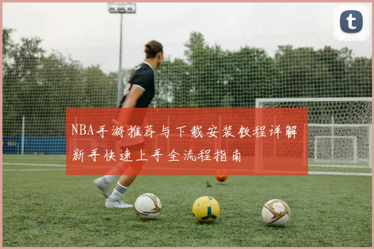 NBA手游推荐与下载安装教程详解 新手快速上手全流程指南