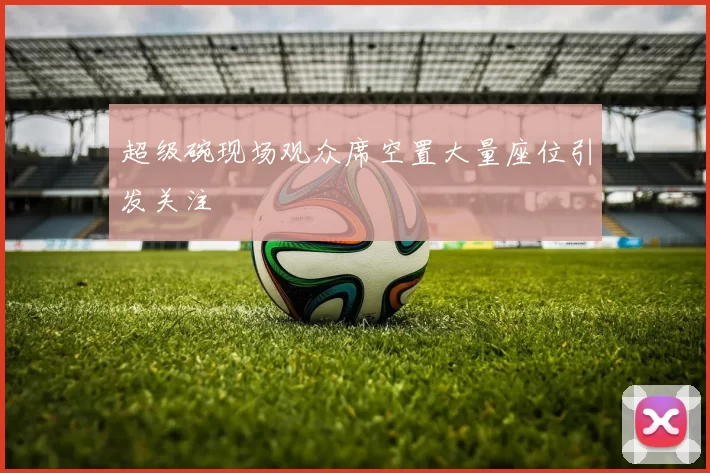 超级碗现场观众席空置大量座位引发关注