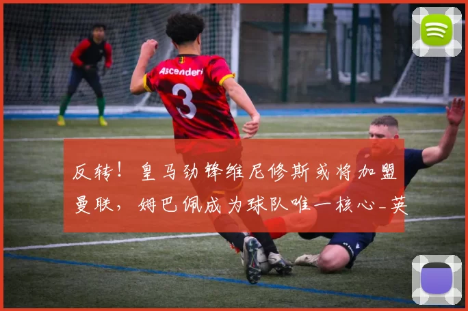 反转！皇马劲锋维尼修斯或将加盟曼联，姆巴佩成为球队唯一核心_英超_欧冠_曼城