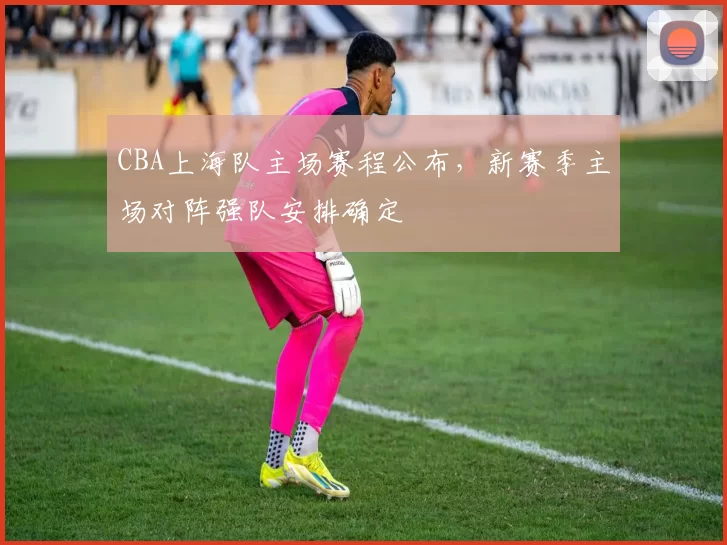 CBA上海队主场赛程公布，新赛季主场对阵强队安排确定