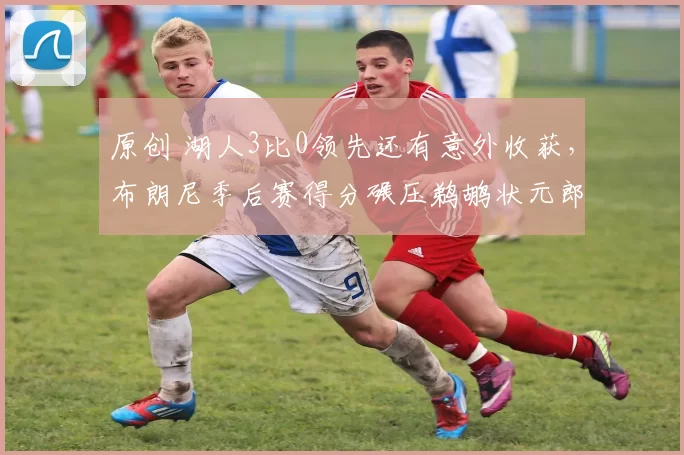 原创 湖人3比0领先还有意外收获，布朗尼季后赛得分碾压鹈鹕状元郎锡安