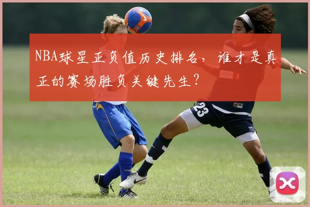NBA球星正负值历史排名，谁才是真正的赛场胜负关键先生？