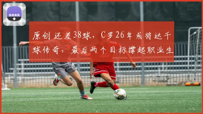 原创 还差38球，C罗26年或将达千球传奇，最后两个目标撑起职业生涯，世界杯梦和财路成双重动力