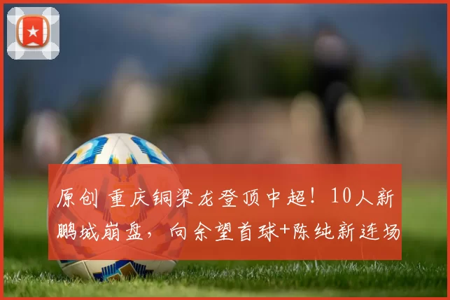 原创 重庆铜梁龙登顶中超！10人新鹏城崩盘，向余望首球+陈纯新连场破门，这匹黑马要夺冠？