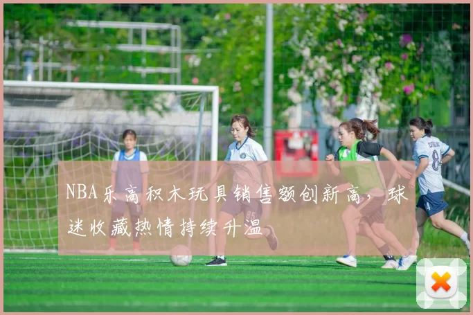 NBA乐高积木玩具销售额创新高,球迷收藏热情持续升温