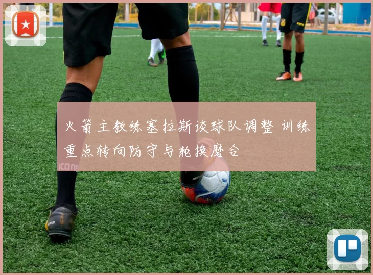 火箭主教练塞拉斯谈球队调整 训练重点转向防守与轮换磨合