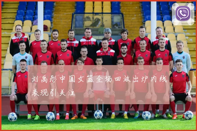 刘禹彤中国女篮全场回放出炉内线表现引关注