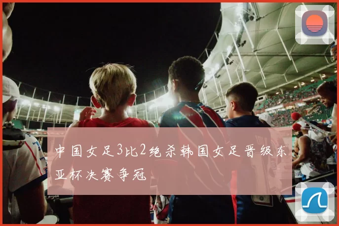 中国女足3比2绝杀韩国女足晋级东亚杯决赛争冠