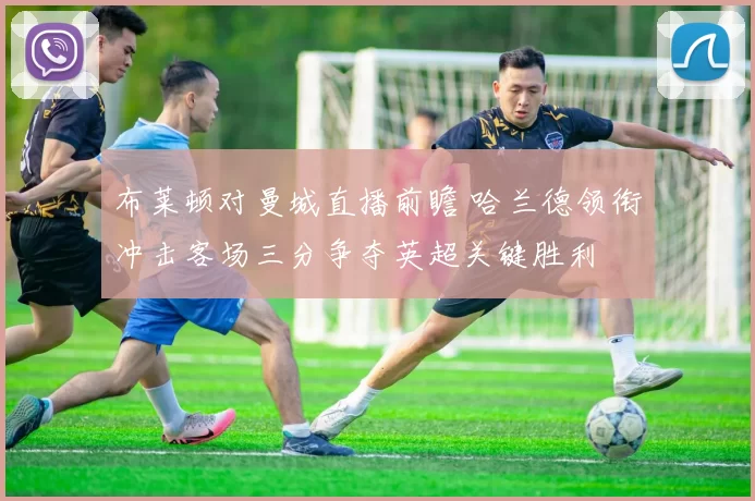 布莱顿对曼城直播前瞻 哈兰德领衔冲击客场三分争夺英超关键胜利