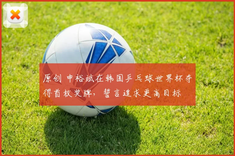 原创 申裕斌在韩国乒乓球世界杯夺得首枚奖牌，誓言追求更高目标