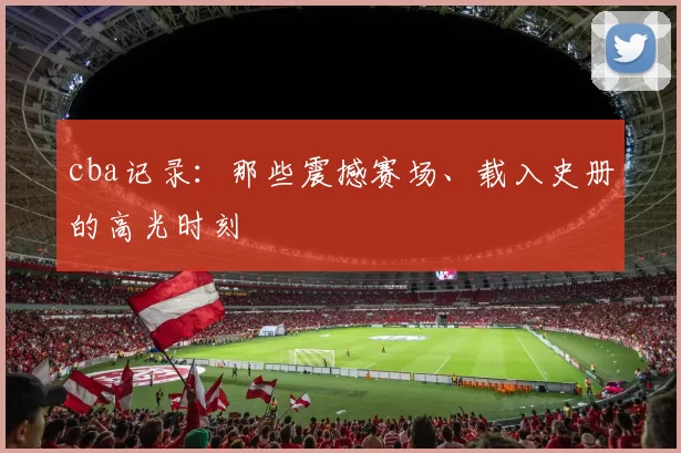 cba记录：那些震撼赛场、载入史册的高光时刻