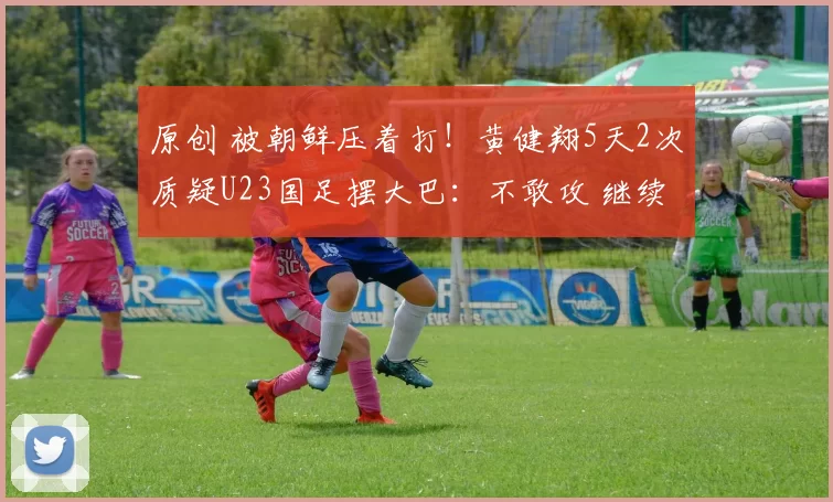 原创 被朝鲜压着打！黄健翔5天2次质疑U23国足摆大巴：不敢攻 继续沦落