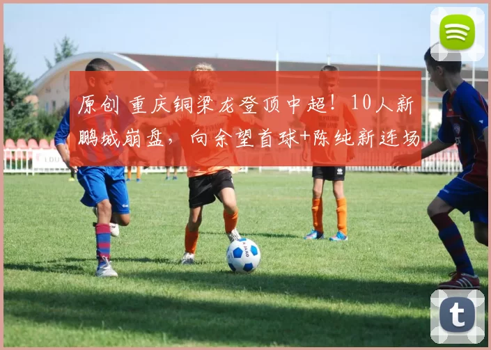 原创 重庆铜梁龙登顶中超！10人新鹏城崩盘，向余望首球+陈纯新连场破门，这匹黑马要夺冠？