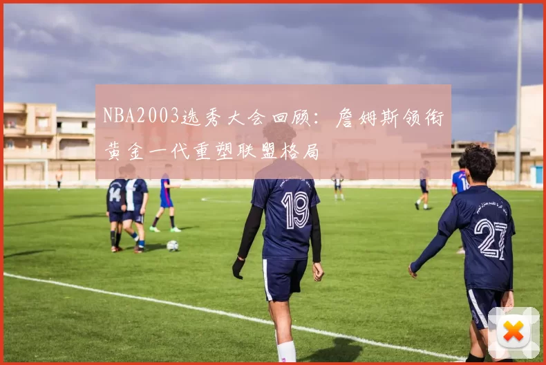 NBA2003选秀大会回顾：詹姆斯领衔黄金一代重塑联盟格局