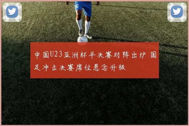 中国U23亚洲杯半决赛对阵出炉 国足冲击决赛席位悬念升级