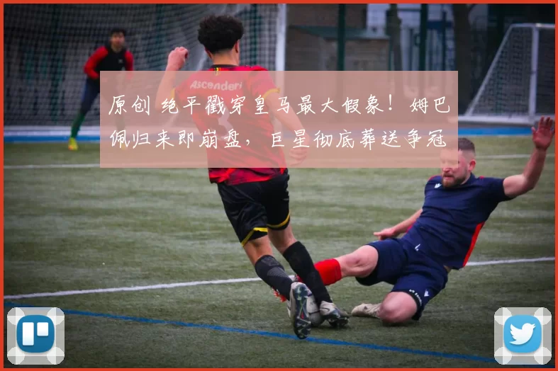 原创 绝平戳穿皇马最大假象！姆巴佩归来即崩盘，巨星彻底葬送争冠梦！