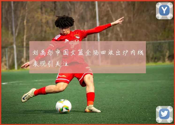 刘禹彤中国女篮全场回放出炉内线表现引关注