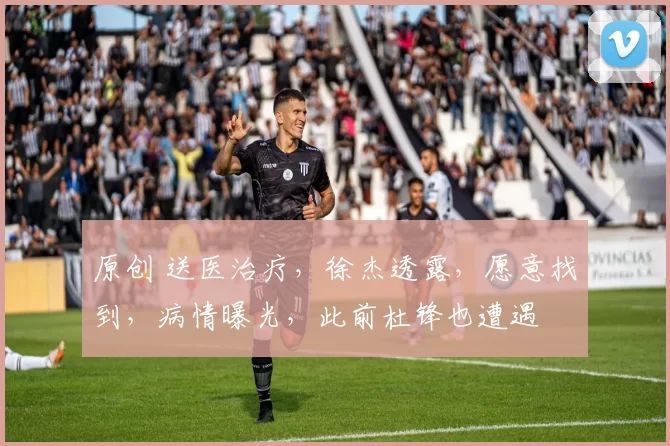 原创 送医治疗，徐杰透露，愿意找到，病情曝光，此前杜锋也遭遇