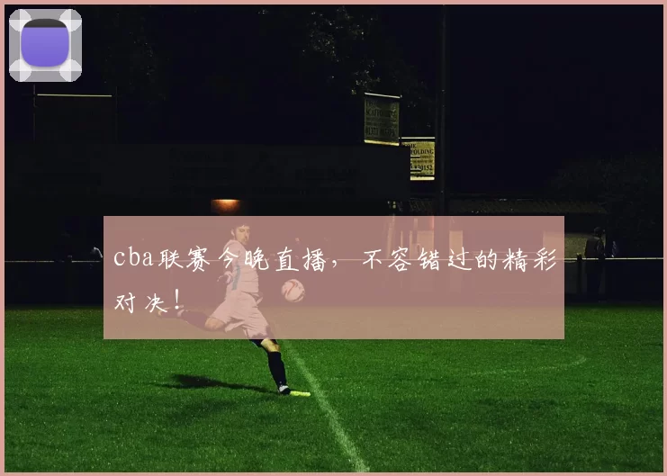 cba联赛今晚直播，不容错过的精彩对决！