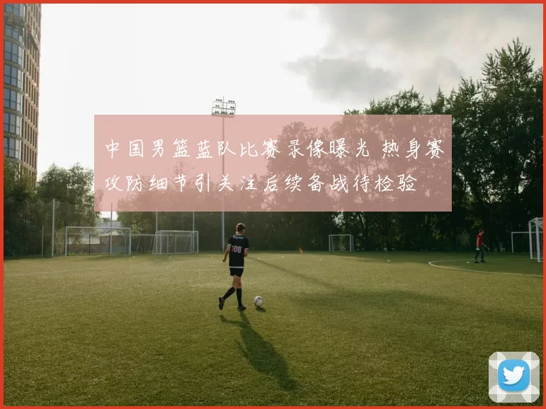 中国男篮蓝队比赛录像曝光 热身赛攻防细节引关注后续备战待检验