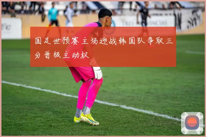 国足世预赛主场迎战韩国队争取三分晋级主动权