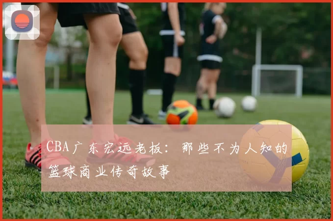 CBA广东宏远老板：那些不为人知的篮球商业传奇故事