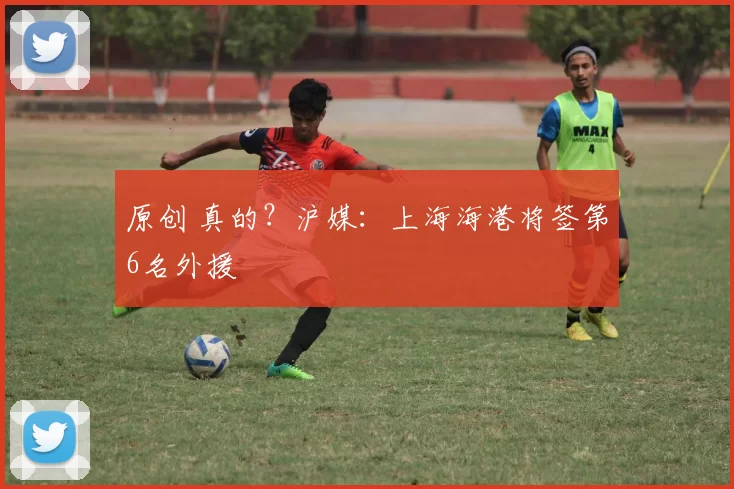原创 真的？沪媒：上海海港将签第6名外援