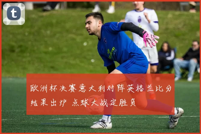 欧洲杯决赛意大利对阵英格兰比分结果出炉 点球大战定胜负