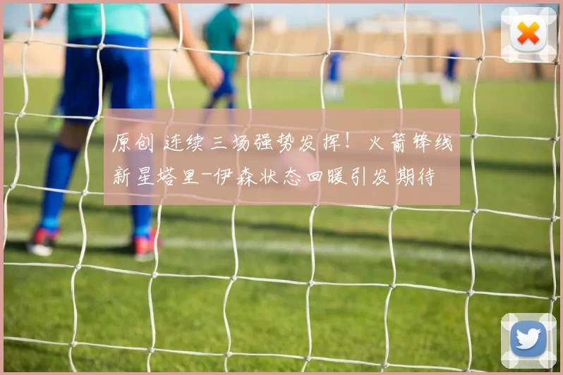 原创 连续三场强势发挥！火箭锋线新星塔里-伊森状态回暖引发期待