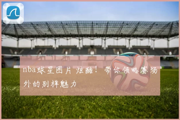 nba球星图片 炫酷！带你领略赛场外的别样魅力