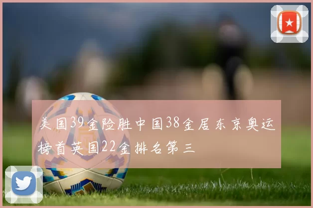 美国39金险胜中国38金居东京奥运榜首英国22金排名第三